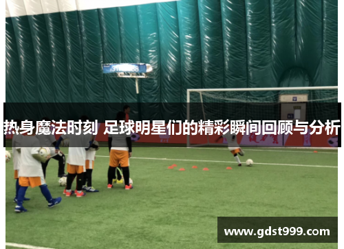 热身魔法时刻 足球明星们的精彩瞬间回顾与分析