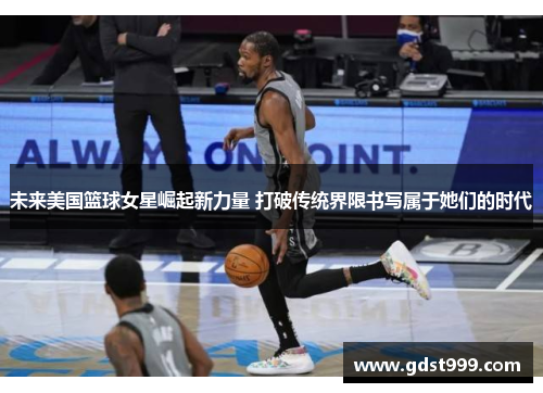 未来美国篮球女星崛起新力量 打破传统界限书写属于她们的时代
