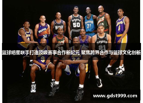篮球明星联手打造顶级赛事合作新纪元 聚焦跨界合作与篮球文化创新