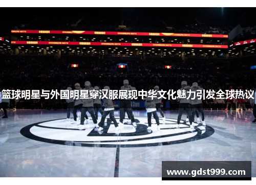 篮球明星与外国明星穿汉服展现中华文化魅力引发全球热议