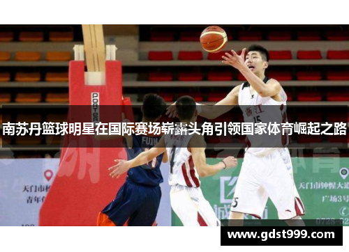 南苏丹篮球明星在国际赛场崭露头角引领国家体育崛起之路